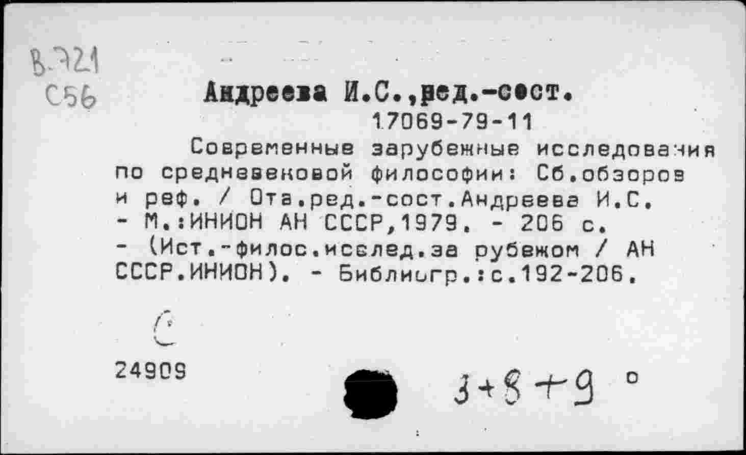 ﻿^2.1
С56
Андреева И.С.,₽ед.-сест«
17069-79-11
Современные зарубежные исследования по средневековой философии: Сб.обзоров и реф, / Отв.ред.-сост.Андреева И.С.
-	М.:ИНИ0Н АН СССР,1979, - 206 с.
-	(Ист.-филос.исслед.за оубежом / АН СССР.ИНИОН). - Библиигр.:с.192-206,
24909
ф 3*8 *^9
о